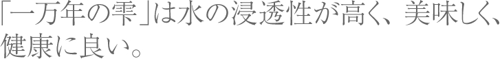 一万年の雫」は 水の浸透性が高く、 美味しく、健康に良い。