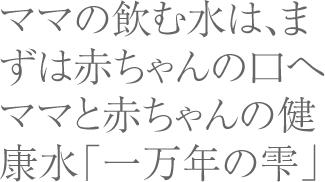 ママの飲む水は、まずは赤ちゃんの口へママと赤ちゃんの健康水「一万年の雫」