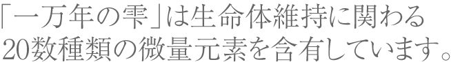 「一万年の雫」は生命体維持に関わる20数種類の微量元素を含有しています