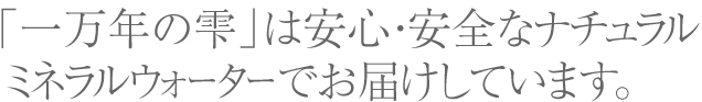 一万年の雫」は安心・安全なナチュラルミネラルウォーターでお届けしています