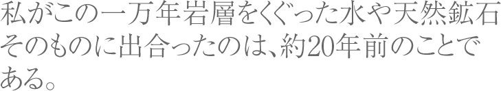 私がこの一万年岩層をくぐった水や天然鉱石そのものに出合ったのは、約20年前のことである。