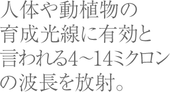 人体や動植物の育成光線に有効と言われる4〜14ミクロンの波長を放射。