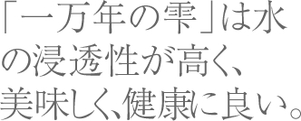 「一万年の雫」は水の浸透性が高く、美味しく、健康に良い。