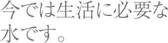 今では生活に必要な水です。