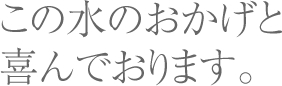 この水のおかげと喜んでおります。