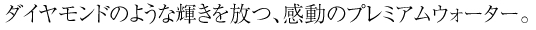 ダイヤモンドのような輝きを放つ、感動のプレミアムウォーター。