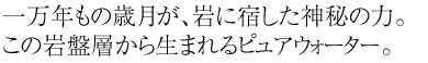 一万年もの歳月が、岩に宿した神秘の力。この岩盤層から生まれるピュアウォーター。