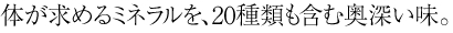 体が求めるミネラルを、20種類も含む奥深い味。