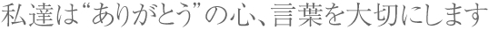 私達は“ありがとう”の心、言葉を大切にします